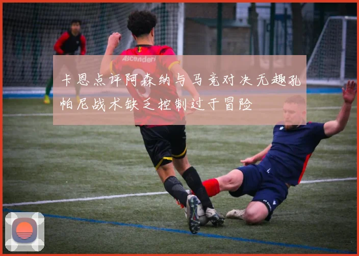 卡恩点评阿森纳与马竞对决无趣孔帕尼战术缺乏控制过于冒险