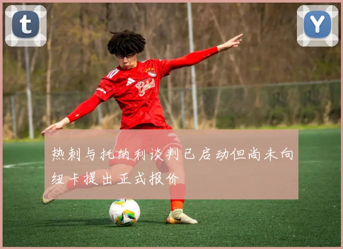 热刺与托纳利谈判已启动但尚未向纽卡提出正式报价