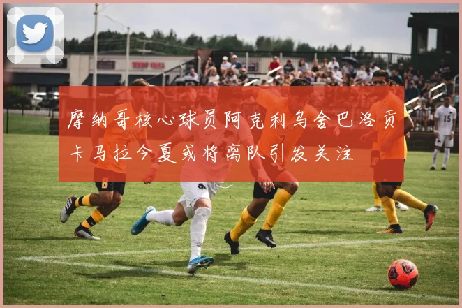 摩纳哥核心球员阿克利乌舍巴洛贡卡马拉今夏或将离队引发关注