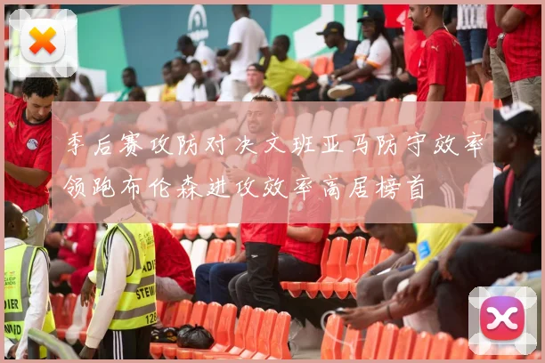 季后赛攻防对决文班亚马防守效率领跑布伦森进攻效率高居榜首