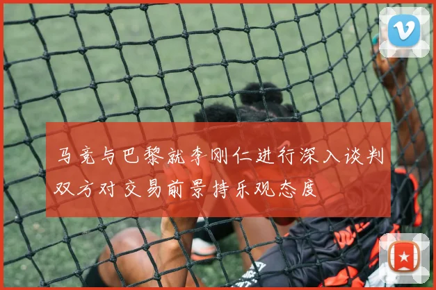 马竞与巴黎就李刚仁进行深入谈判双方对交易前景持乐观态度
