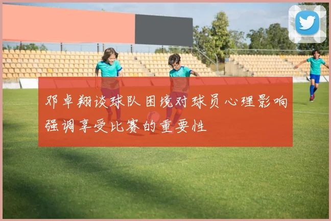 邓卓翔谈球队困境对球员心理影响强调享受比赛的重要性
