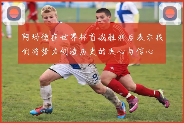 阿玛德在世界杯首战胜利后表示我们将努力创造历史的决心与信心