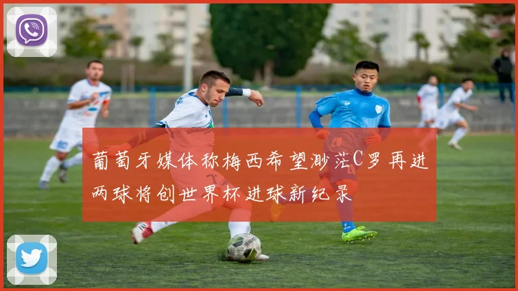 葡萄牙媒体称梅西希望渺茫C罗再进两球将创世界杯进球新纪录