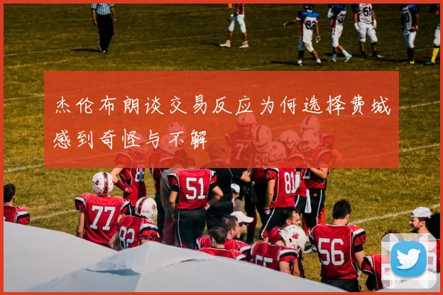 杰伦布朗谈交易反应为何选择费城感到奇怪与不解