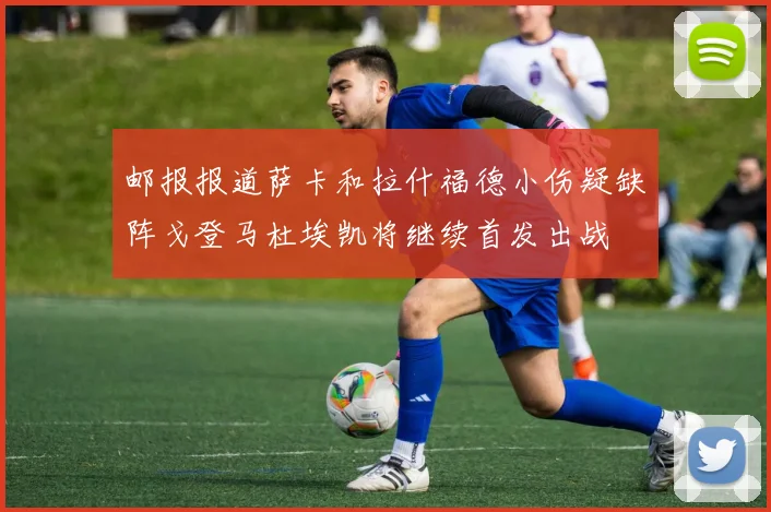 邮报报道萨卡和拉什福德小伤疑缺阵戈登马杜埃凯将继续首发出战