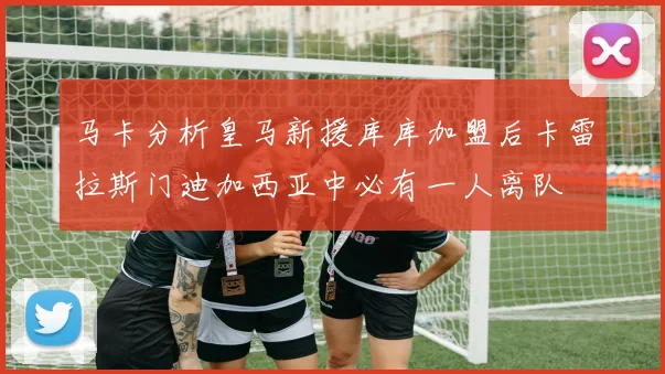 马卡分析皇马新援库库加盟后卡雷拉斯门迪加西亚中必有一人离队