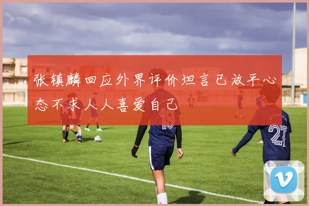 张镇麟回应外界评价坦言已放平心态不求人人喜爱自己